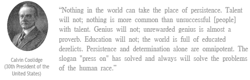 “Nothing in the world can take the place of persistence. Talent will not; nothing is more common than unsuccessful [people] with talent. Genius will not; unrewarded genius is almost a proverb. Education will not; the world is full of educated derelicts. Persistence and determination alone are omnipotent. The slogan "press on" has solved and always will solve the problems of the human race.”